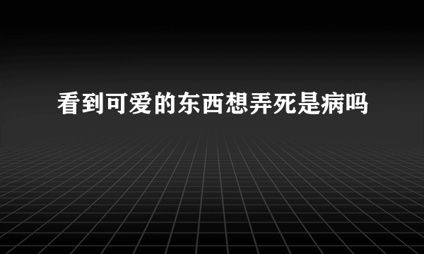 看到可爱的东西想弄死是病吗