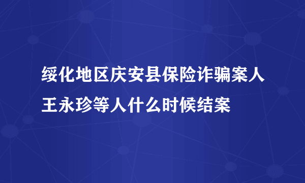 绥化地区庆安县保险诈骗案人王永珍等人什么时候结案