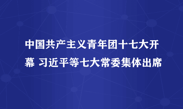 中国共产主义青年团十七大开幕 习近平等七大常委集体出席