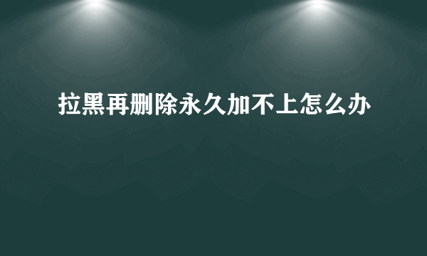 拉黑再删除永久加不上怎么办