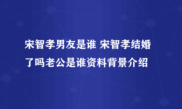 宋智孝男友是谁 宋智孝结婚了吗老公是谁资料背景介绍