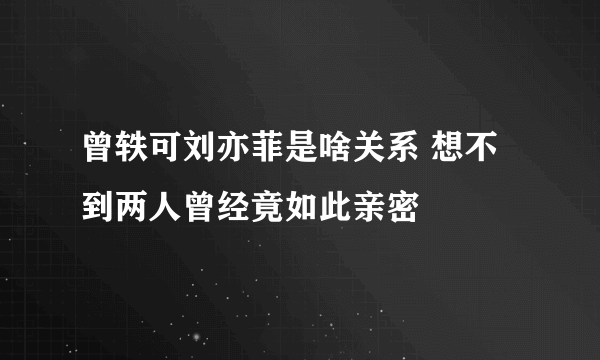 曾轶可刘亦菲是啥关系 想不到两人曾经竟如此亲密