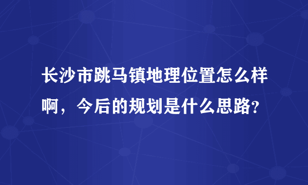 长沙市跳马镇地理位置怎么样啊，今后的规划是什么思路？