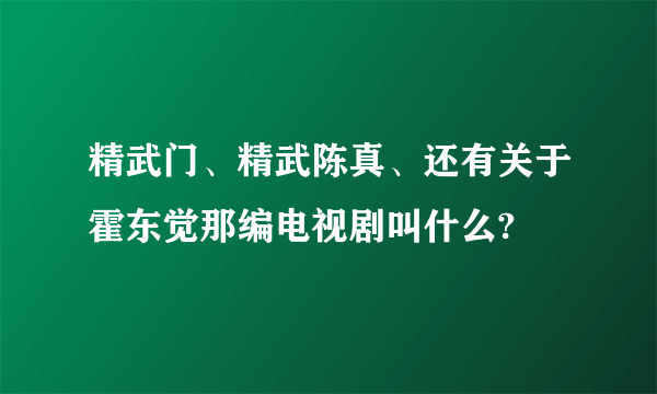 精武门、精武陈真、还有关于霍东觉那编电视剧叫什么?