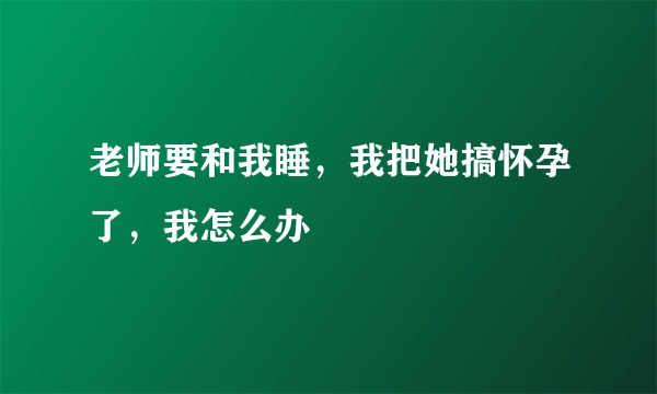 老师要和我睡，我把她搞怀孕了，我怎么办