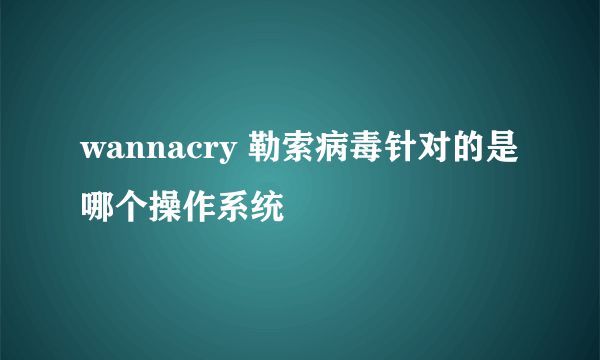 wannacry 勒索病毒针对的是哪个操作系统