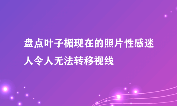 盘点叶子楣现在的照片性感迷人令人无法转移视线