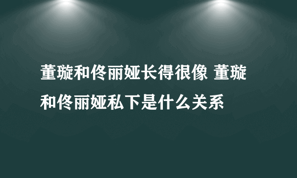 董璇和佟丽娅长得很像 董璇和佟丽娅私下是什么关系