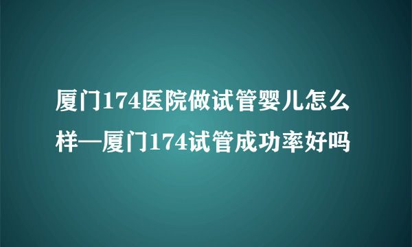 厦门174医院做试管婴儿怎么样—厦门174试管成功率好吗