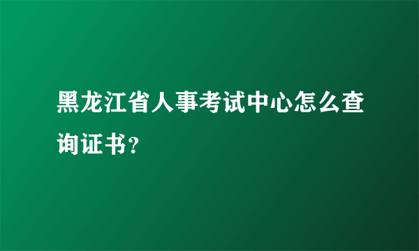 黑龙江省人事考试中心怎么查询证书？