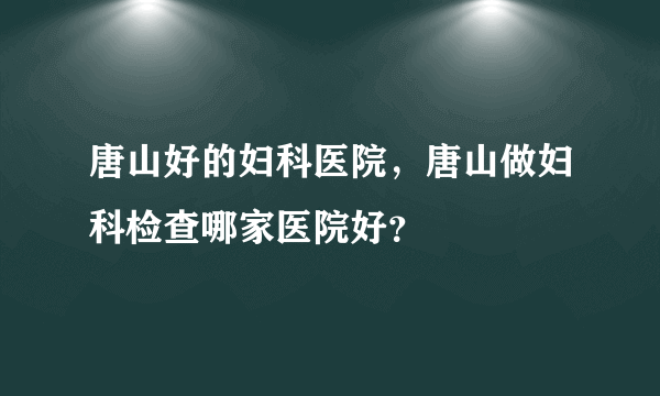 唐山好的妇科医院，唐山做妇科检查哪家医院好？