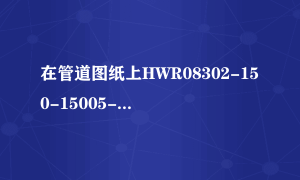 在管道图纸上HWR08302-150-15005-H分别是什么意思啊？