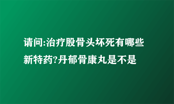 请问:治疗股骨头坏死有哪些新特药?丹郁骨康丸是不是