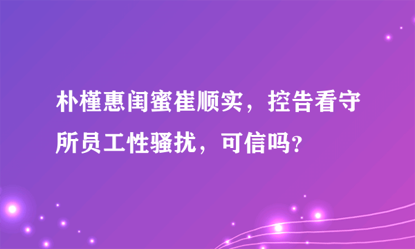 朴槿惠闺蜜崔顺实，控告看守所员工性骚扰，可信吗？