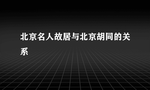 北京名人故居与北京胡同的关系