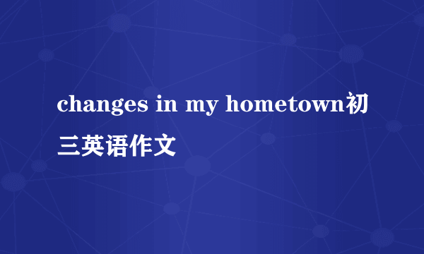 changes in my hometown初三英语作文