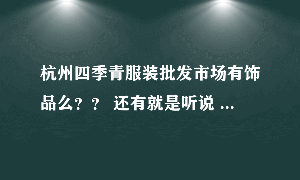 杭州四季青服装批发市场有饰品么？？ 还有就是听说 四季青很大 分为好多个地方 希望好心人帮我解答下