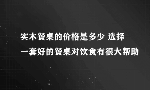 实木餐桌的价格是多少 选择一套好的餐桌对饮食有很大帮助