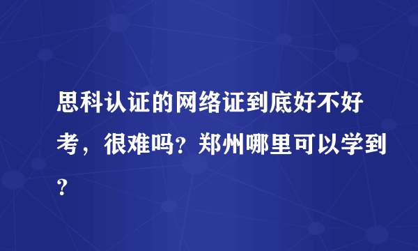 思科认证的网络证到底好不好考，很难吗？郑州哪里可以学到？