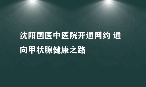 沈阳国医中医院开通网约 通向甲状腺健康之路