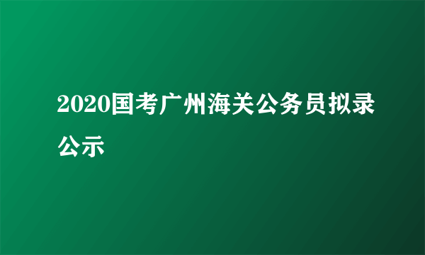 2020国考广州海关公务员拟录公示