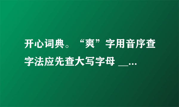 开心词典。“爽”字用音序查字法应先查大写字母 ______，再查音节 ______；用部首查字法应先查 ______部，再查 ______画。它在字典里的解释有：①明朗，清亮；②率直；③舒服：④违背。给下面词语中加点的“爽”字选择恰当的解释。（填序号）秋高气爽______直爽______浑身不爽______爽约 ______