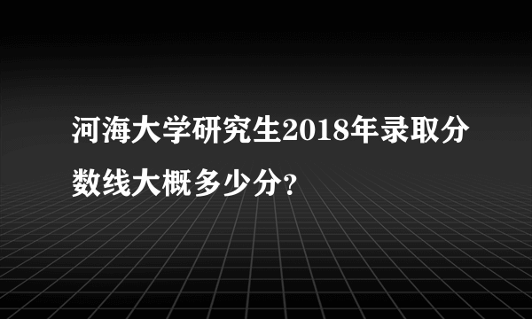 河海大学研究生2018年录取分数线大概多少分？