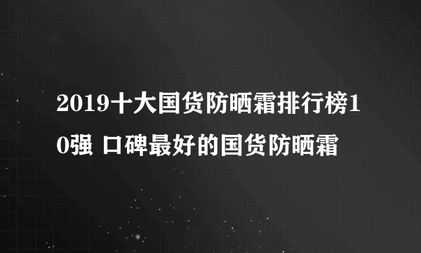 2019十大国货防晒霜排行榜10强 口碑最好的国货防晒霜