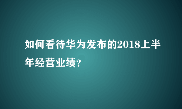 如何看待华为发布的2018上半年经营业绩？