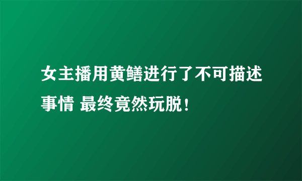 女主播用黄鳝进行了不可描述事情 最终竟然玩脱！