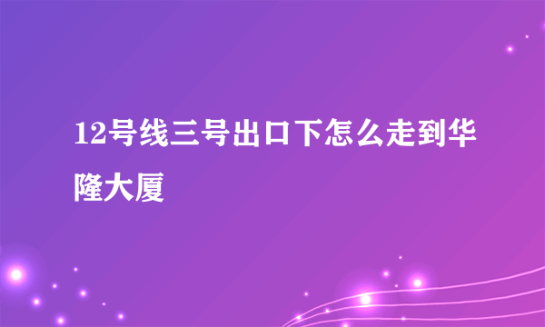 12号线三号出口下怎么走到华隆大厦