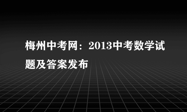 梅州中考网：2013中考数学试题及答案发布