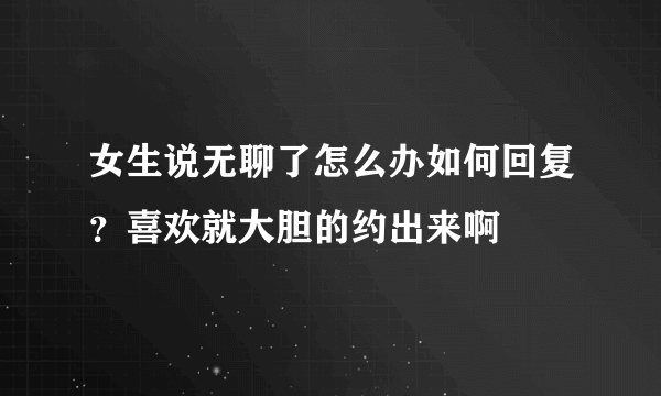 女生说无聊了怎么办如何回复？喜欢就大胆的约出来啊