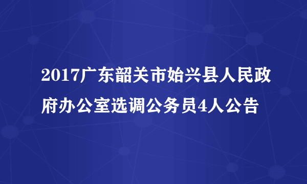 2017广东韶关市始兴县人民政府办公室选调公务员4人公告