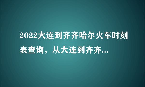 2022大连到齐齐哈尔火车时刻表查询，从大连到齐齐哈尔高铁火车最新消息