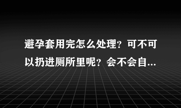 避孕套用完怎么处理？可不可以扔进厕所里呢？会不会自己分解的...