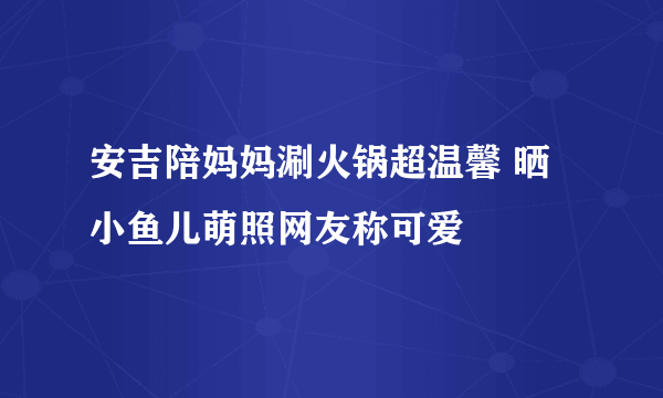 安吉陪妈妈涮火锅超温馨 晒小鱼儿萌照网友称可爱