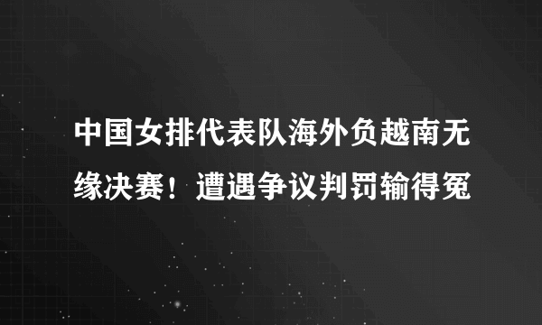 中国女排代表队海外负越南无缘决赛！遭遇争议判罚输得冤