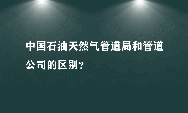 中国石油天然气管道局和管道公司的区别？