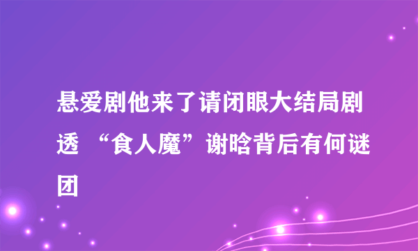 悬爱剧他来了请闭眼大结局剧透 “食人魔”谢晗背后有何谜团