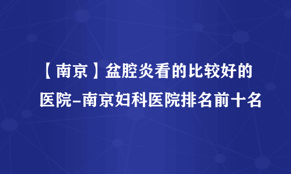 【南京】盆腔炎看的比较好的医院-南京妇科医院排名前十名