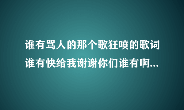 谁有骂人的那个歌狂喷的歌词谁有快给我谢谢你们谁有啊骂人的词语？