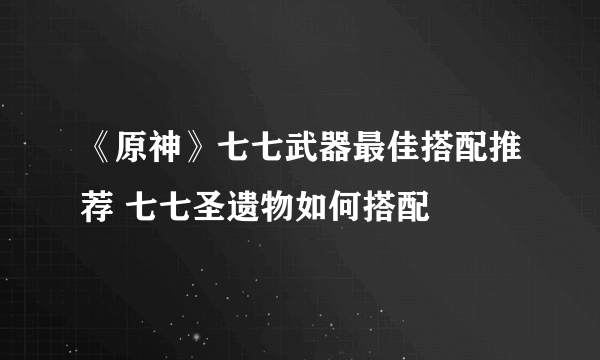 《原神》七七武器最佳搭配推荐 七七圣遗物如何搭配