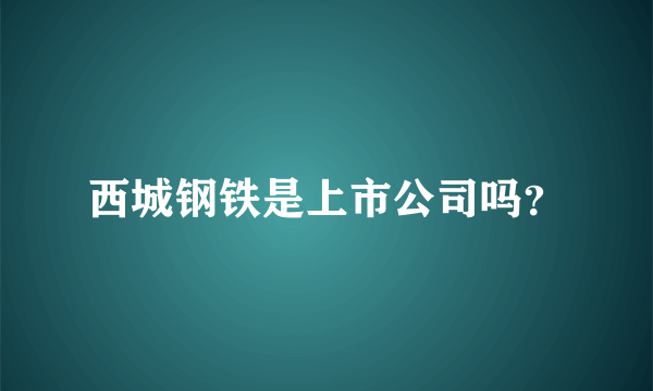 西城钢铁是上市公司吗？