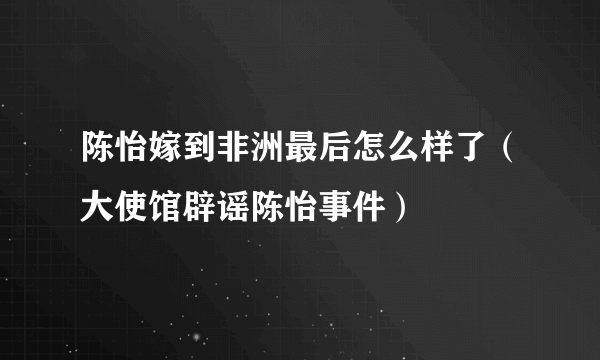 陈怡嫁到非洲最后怎么样了（大使馆辟谣陈怡事件）