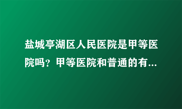 盐城亭湖区人民医院是甲等医院吗？甲等医院和普通的有什么区别？