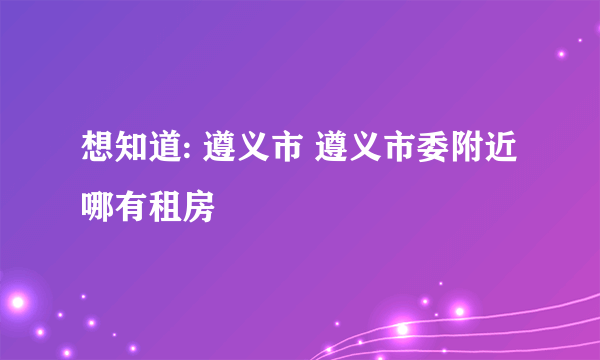 想知道: 遵义市 遵义市委附近哪有租房