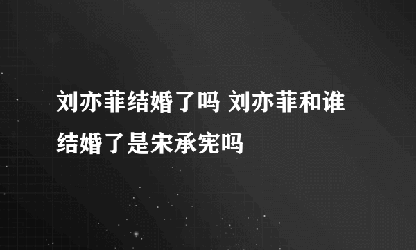 刘亦菲结婚了吗 刘亦菲和谁结婚了是宋承宪吗