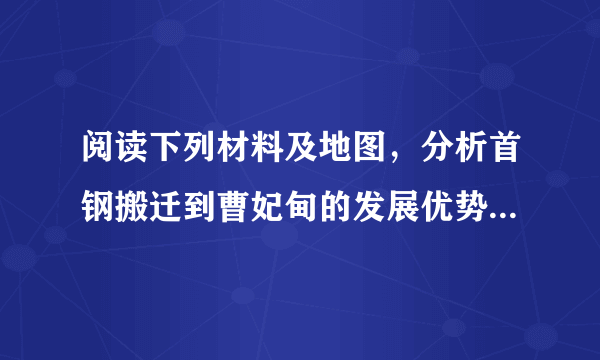 阅读下列材料及地图，分析首钢搬迁到曹妃甸的发展优势有哪些。       首钢是我国重要的钢铁工业企业，原厂位于北京市石景山区。因首都的功能和工业结构调整，2010年首钢搬迁至河北唐山曹妃甸。曹妃甸地处唐山南部的渤海湾西岸，位于天津港和秦皇岛港之间，有优良的港口条件和广阔的滩涂，为大型深水港建设和临港工业的发展提供了得天独厚的条件。______。