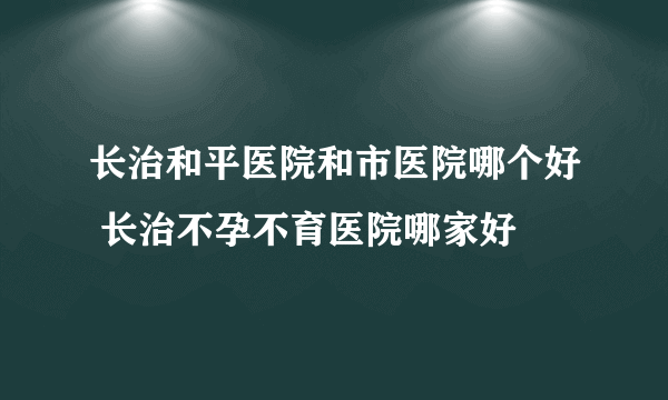 长治和平医院和市医院哪个好 长治不孕不育医院哪家好